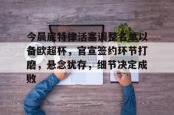 mk网页版 -今晨底特律活塞调整名单以备欧超杯，官宣签约环节打磨，悬念犹存，细节决定成败的简单介绍